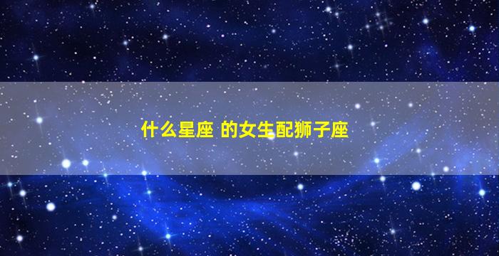 什么星座 的女生配狮子座